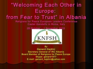 ““Welcoming Each Other inWelcoming Each Other in
Europe:Europe:
from Fear to Trust” in Albaniafrom Fear to Trust” in Albania
Religions for Peace European Leaders ConferenceReligions for Peace European Leaders Conference
Castel Gandolfo in Rome, ItalyCastel Gandolfo in Rome, Italy
28 October – 1 November 201528 October – 1 November 2015
ByBy
Genard HajdiniGenard Hajdini
Secretary General of IRC AlbaniaSecretary General of IRC Albania
Board Member of Religions for Peace EuropeBoard Member of Religions for Peace Europe
Skype: genard1977Skype: genard1977
E-mail: genard_hajdini@yahoo.comE-mail: genard_hajdini@yahoo.com
 