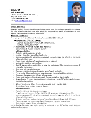 Resume of
Md. Arif Sikder
Address: House- 15, Road – 03, Block - A,
Mirpur-1, Dhaka- 1216
Mobile: +8801711873710
Email: sikderarif11@yahoo.com
CAREER OBJECTIVE:
Seeking a position to utilize my professional and academic skills and abilities in a reputed organization
that offer professional growth while being resourceful, innovative and flexible. Willing to work as a key
player in the challenging and healthy environment.
WORKING EXPERIENCE:
Total year of experiences: 5 Years & 2 Months (From June 01, 2011 to till date)
EMPLOYER: IDLC FINANCE LIMITED
Address: Bay’s Galleria (4th
Floor), 57, Gulshan Avenue,
Gulshan-1, Dhaka, Bangladesh
 Team Leader (Promoted, May 13, 2016 – Continue)
Consumer Asset, Division: Consumer Division
Job Responsibilities:
- Achieving loan disbursement targets.
- Leading a 3 members team of Gulshan Branch
- Maintaining relationship with different real estate companies to get the referrals of their clients
who require Home Loan.
- Ensure timely submission of regulatory reporting as assigned.
- Maintain the quality of asset portfolio.
- Build & leverage client relationships to grow the business portfolio, maximizing revenues &
returns for the company.
- Keep up to date market information
- To ensure cost minimization and maximize center/branch profitability
- Pre-screening of loan applications to prevent company from any fraudulent activities
- Coordinate the sales team in different sales campaign
- Ensure participation in all the Service quality Campaigns of all the Branch Staffs.
- Service Quality: To ensure high quality services to customers as per GAP policy, Handle customer
feedback and complaints.
 Officer/ Relationship Officer (Promoted, January 01, 2015 – May 12, 2016)
Branch Sales-Asset, Division: Consumer Division
Job Responsibilities:
- Achieving individual loan disbursement targets
- Preparing of newly sourced file from Branch level & updating of existing customers file.
- Maintaining relationship with different real estate companies to get the referrals of their clients
who require Home Loan.
- Cross-sell of different products (Car Loan, Personal Loan, Deposit, Corporate & SME Loan)
- To communicate with customers and potential customers for sales opportunities
- Sales after service providing to existing client.
Service Quality: To ensure high quality services to customers as per GAP policy, Handle customer
feedback and complaints.
 