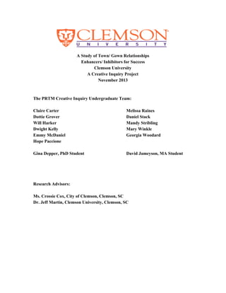  
A Study of Town/ Gown Relationships 
Enhancers/ Inhibitors for Success 
Clemson University 
A Creative Inquiry Project 
November 2013 
 
  
The PRTM Creative Inquiry Undergraduate Team: 
 
Claire Carter Melissa Raines 
Dottie Grover Daniel Stack 
Will Harker Mandy Stribling 
Dwight Kelly Mary Winkle  
Emmy McDaniel Georgia Woodard 
Hope Paccione  
 
Gina Depper, PhD Student David Jameyson, MA Student 
  
 
 
 
Research Advisors: 
 
Ms. Crossie Cox, City of Clemson, Clemson, SC 
Dr. Jeff Martin, Clemson University, Clemson, SC 
  
 
 
 
 
 
 
 
 
 
 