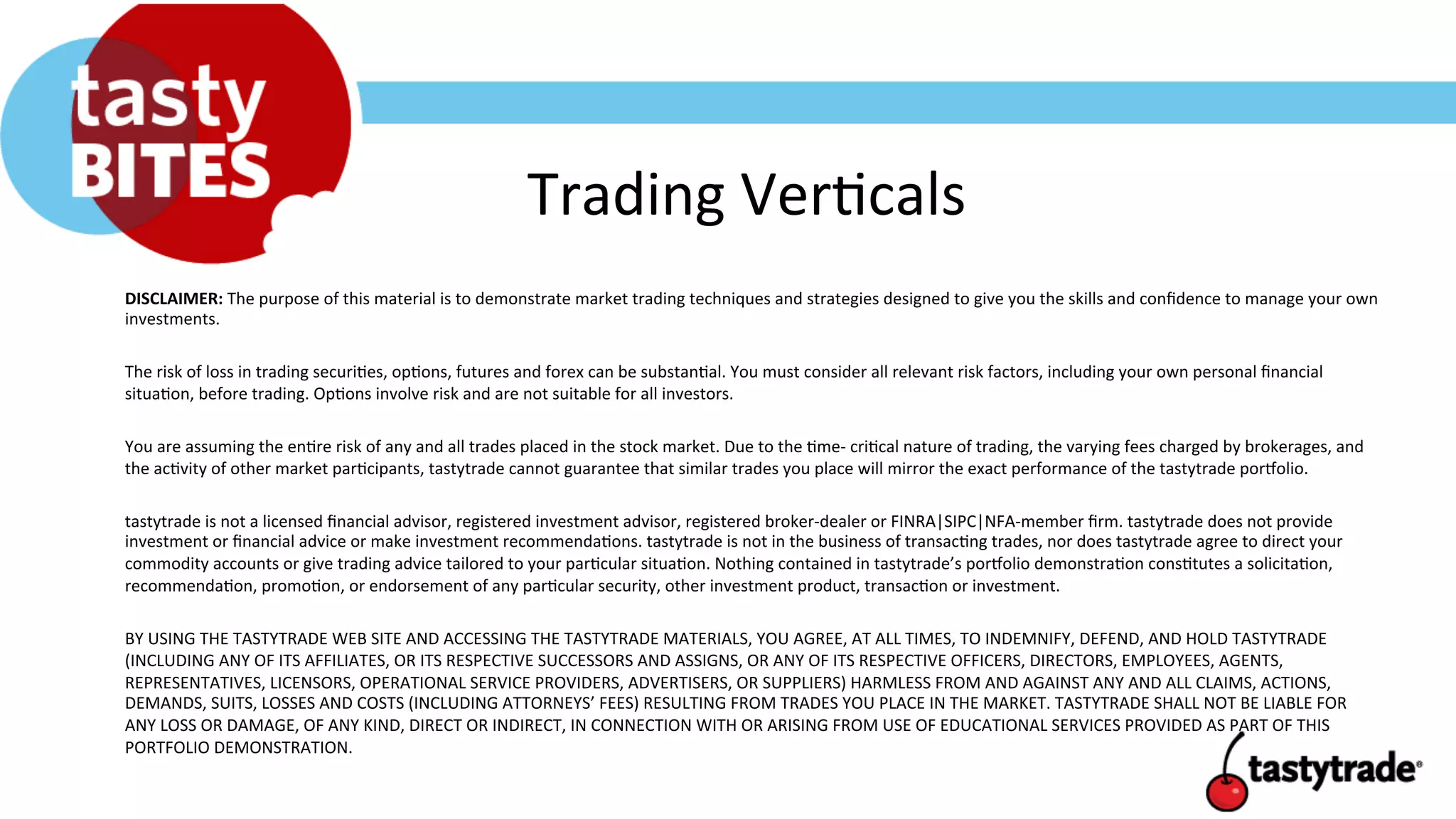 Trading	
  Ver+cals	
  
DISCLAIMER:	
  The	
  purpose	
  of	
  this	
  material	
  is	
  to	
  demonstrate	
  market	
  trading	
  techniques	
  and	
  strategies	
  designed	
  to	
  give	
  you	
  the	
  skills	
  and	
  conﬁdence	
  to	
  manage	
  your	
  own	
  
investments.	
  	
  
	
  	
  
The	
  risk	
  of	
  loss	
  in	
  trading	
  securi+es,	
  op+ons,	
  futures	
  and	
  forex	
  can	
  be	
  substan+al.	
  You	
  must	
  consider	
  all	
  relevant	
  risk	
  factors,	
  including	
  your	
  own	
  personal	
  ﬁnancial	
  
situa+on,	
  before	
  trading.	
  Op+ons	
  involve	
  risk	
  and	
  are	
  not	
  suitable	
  for	
  all	
  investors.	
  	
  
	
  
You	
  are	
  assuming	
  the	
  en+re	
  risk	
  of	
  any	
  and	
  all	
  trades	
  placed	
  in	
  the	
  stock	
  market.	
  Due	
  to	
  the	
  +me-­‐	
  cri+cal	
  nature	
  of	
  trading,	
  the	
  varying	
  fees	
  charged	
  by	
  brokerages,	
  and	
  
the	
  ac+vity	
  of	
  other	
  market	
  par+cipants,	
  tastytrade	
  cannot	
  guarantee	
  that	
  similar	
  trades	
  you	
  place	
  will	
  mirror	
  the	
  exact	
  performance	
  of	
  the	
  tastytrade	
  porUolio.	
  	
  
	
  
tastytrade	
  is	
  not	
  a	
  licensed	
  ﬁnancial	
  advisor,	
  registered	
  investment	
  advisor,	
  registered	
  broker-­‐dealer	
  or	
  FINRA|SIPC|NFA-­‐member	
  ﬁrm.	
  tastytrade	
  does	
  not	
  provide	
  
investment	
  or	
  ﬁnancial	
  advice	
  or	
  make	
  investment	
  recommenda+ons.	
  tastytrade	
  is	
  not	
  in	
  the	
  business	
  of	
  transac+ng	
  trades,	
  nor	
  does	
  tastytrade	
  agree	
  to	
  direct	
  your	
  
commodity	
  accounts	
  or	
  give	
  trading	
  advice	
  tailored	
  to	
  your	
  par+cular	
  situa+on.	
  Nothing	
  contained	
  in	
  tastytrade’s	
  porUolio	
  demonstra+on	
  cons+tutes	
  a	
  solicita+on,	
  
recommenda+on,	
  promo+on,	
  or	
  endorsement	
  of	
  any	
  par+cular	
  security,	
  other	
  investment	
  product,	
  transac+on	
  or	
  investment.	
  	
  
	
  
BY	
  USING	
  THE	
  TASTYTRADE	
  WEB	
  SITE	
  AND	
  ACCESSING	
  THE	
  TASTYTRADE	
  MATERIALS,	
  YOU	
  AGREE,	
  AT	
  ALL	
  TIMES,	
  TO	
  INDEMNIFY,	
  DEFEND,	
  AND	
  HOLD	
  TASTYTRADE	
  
(INCLUDING	
  ANY	
  OF	
  ITS	
  AFFILIATES,	
  OR	
  ITS	
  RESPECTIVE	
  SUCCESSORS	
  AND	
  ASSIGNS,	
  OR	
  ANY	
  OF	
  ITS	
  RESPECTIVE	
  OFFICERS,	
  DIRECTORS,	
  EMPLOYEES,	
  AGENTS,	
  
REPRESENTATIVES,	
  LICENSORS,	
  OPERATIONAL	
  SERVICE	
  PROVIDERS,	
  ADVERTISERS,	
  OR	
  SUPPLIERS)	
  HARMLESS	
  FROM	
  AND	
  AGAINST	
  ANY	
  AND	
  ALL	
  CLAIMS,	
  ACTIONS,	
  
DEMANDS,	
  SUITS,	
  LOSSES	
  AND	
  COSTS	
  (INCLUDING	
  ATTORNEYS’	
  FEES)	
  RESULTING	
  FROM	
  TRADES	
  YOU	
  PLACE	
  IN	
  THE	
  MARKET.	
  TASTYTRADE	
  SHALL	
  NOT	
  BE	
  LIABLE	
  FOR	
  
ANY	
  LOSS	
  OR	
  DAMAGE,	
  OF	
  ANY	
  KIND,	
  DIRECT	
  OR	
  INDIRECT,	
  IN	
  CONNECTION	
  WITH	
  OR	
  ARISING	
  FROM	
  USE	
  OF	
  EDUCATIONAL	
  SERVICES	
  PROVIDED	
  AS	
  PART	
  OF	
  THIS	
  
PORTFOLIO	
  DEMONSTRATION.	
  	
  
	
  
 