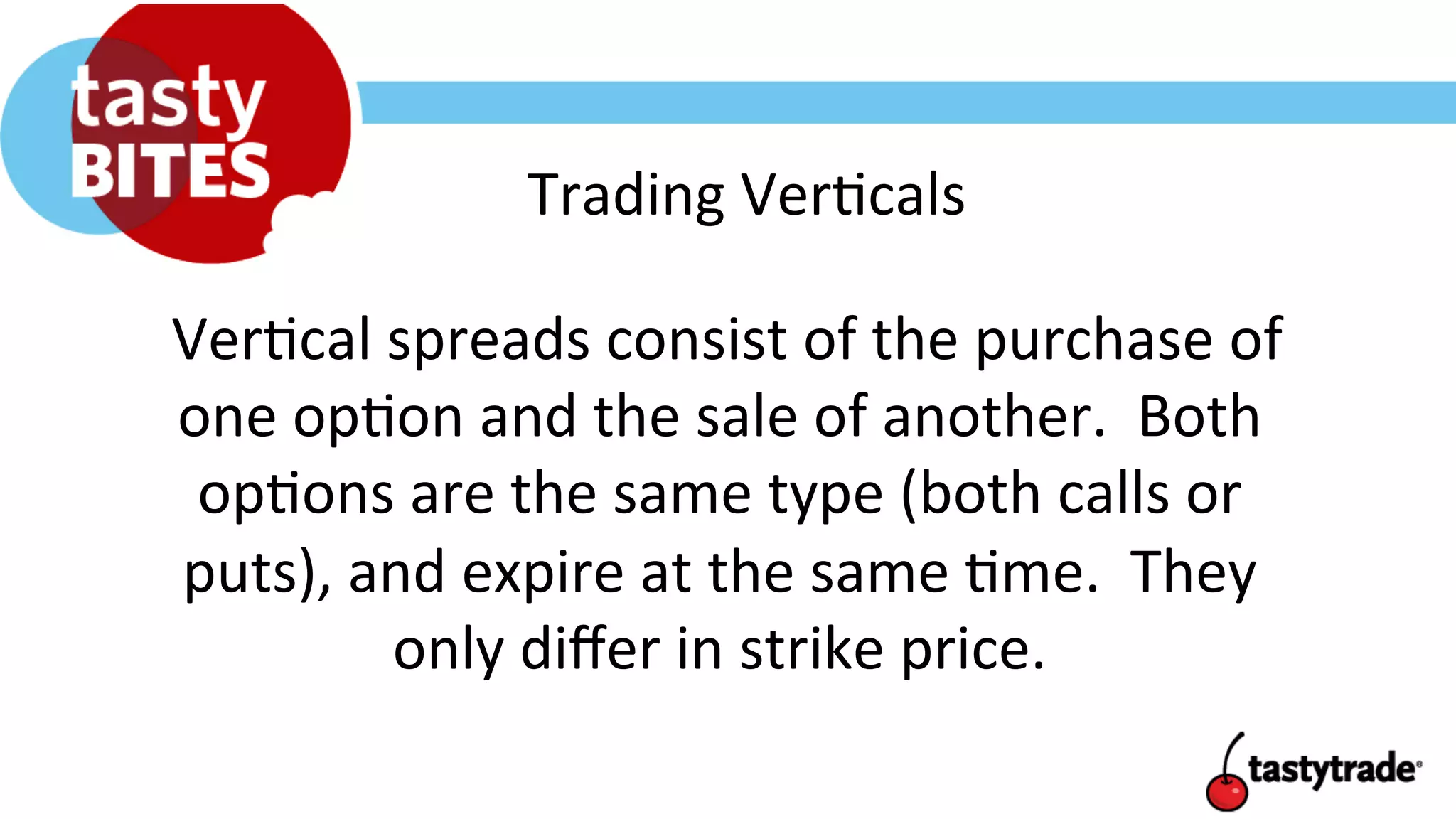 Trading	
  Ver+cals	
  
	
  Ver+cal	
  spreads	
  consist	
  of	
  the	
  purchase	
  of	
  
one	
  op+on	
  and	
  the	
  sale	
  of	
  another.	
  	
  Both	
  
op+ons	
  are	
  the	
  same	
  type	
  (both	
  calls	
  or	
  
puts),	
  and	
  expire	
  at	
  the	
  same	
  +me.	
  	
  They	
  
only	
  diﬀer	
  in	
  strike	
  price.	
  
 