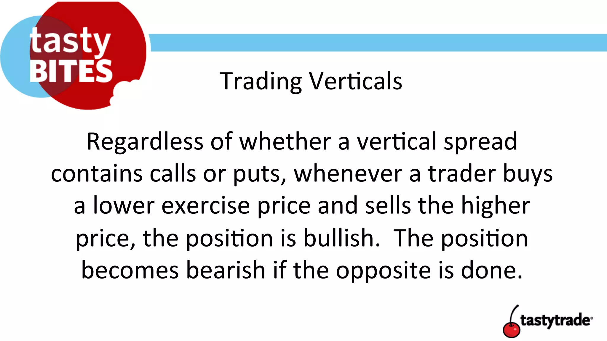 Trading	
  Ver+cals	
  
Regardless	
  of	
  whether	
  a	
  ver+cal	
  spread	
  
contains	
  calls	
  or	
  puts,	
  whenever	
  a	
  trader	
  buys	
  
a	
  lower	
  exercise	
  price	
  and	
  sells	
  the	
  higher	
  
price,	
  the	
  posi+on	
  is	
  bullish.	
  	
  The	
  posi+on	
  
becomes	
  bearish	
  if	
  the	
  opposite	
  is	
  done.	
  
 