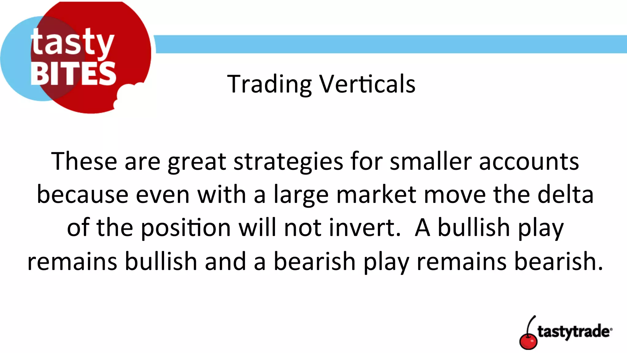 Trading	
  Ver+cals	
  
These	
  are	
  great	
  strategies	
  for	
  smaller	
  accounts	
  
because	
  even	
  with	
  a	
  large	
  market	
  move	
  the	
  delta	
  
of	
  the	
  posi+on	
  will	
  not	
  invert.	
  	
  A	
  bullish	
  play	
  
remains	
  bullish	
  and	
  a	
  bearish	
  play	
  remains	
  bearish.	
  
 