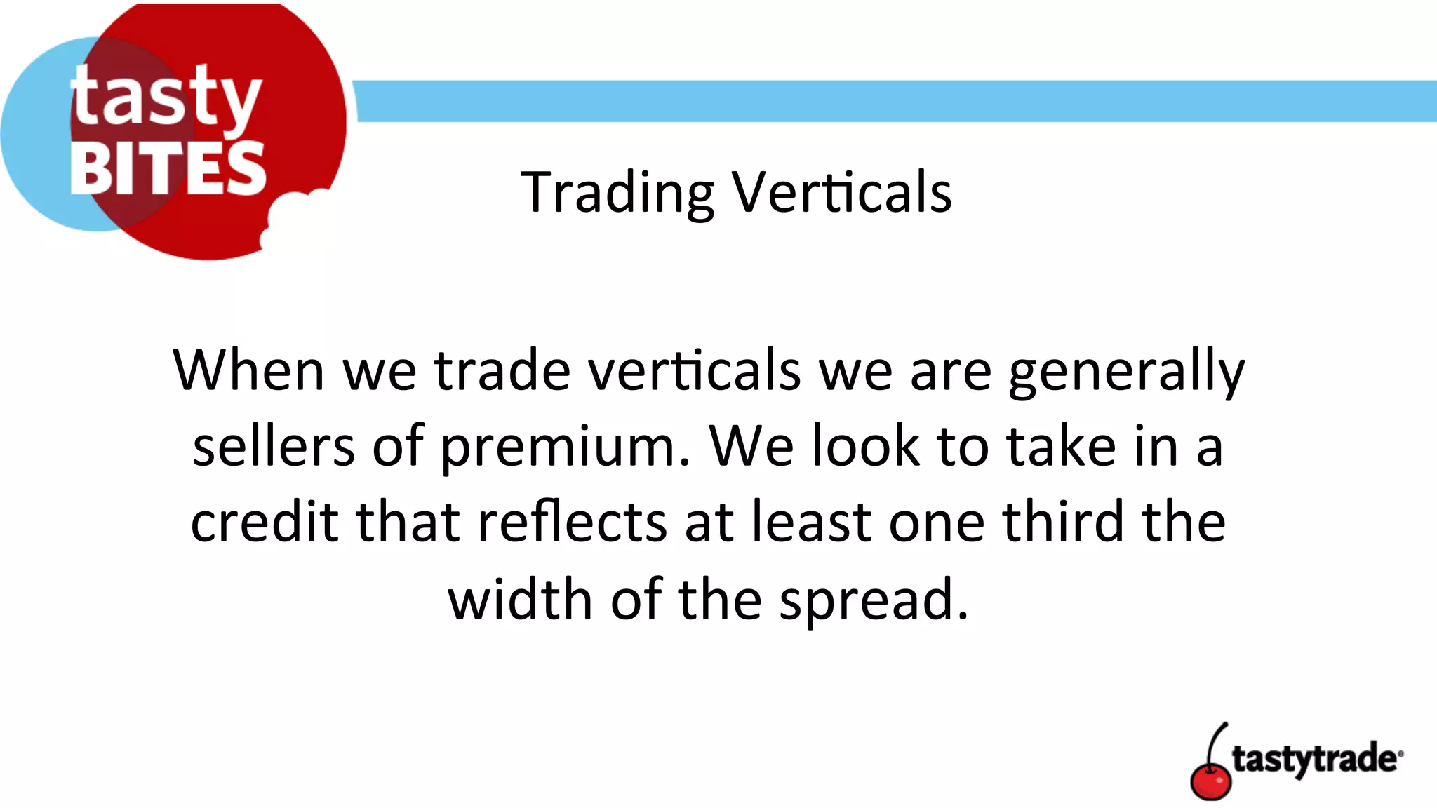 Trading	
  Ver+cals	
  
When	
  we	
  trade	
  ver+cals	
  we	
  are	
  generally	
  
sellers	
  of	
  premium.	
  We	
  look	
  to	
  take	
  in	
  a	
  
credit	
  that	
  reﬂects	
  at	
  least	
  one	
  third	
  the	
  
width	
  of	
  the	
  spread.	
  	
  
 