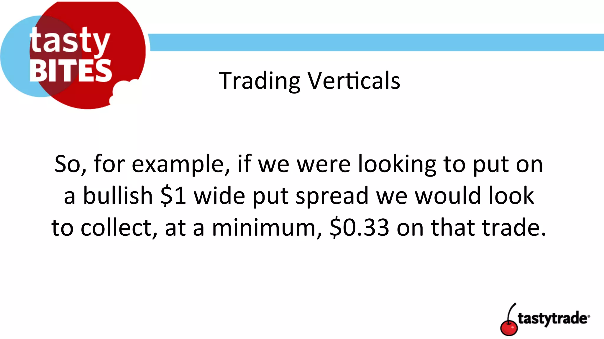 Trading	
  Ver+cals	
  
So,	
  for	
  example,	
  if	
  we	
  were	
  looking	
  to	
  put	
  on	
  
a	
  bullish	
  $1	
  wide	
  put	
  spread	
  we	
  would	
  look	
  
to	
  collect,	
  at	
  a	
  minimum,	
  $0.33	
  on	
  that	
  trade.	
  	
  	
  
 