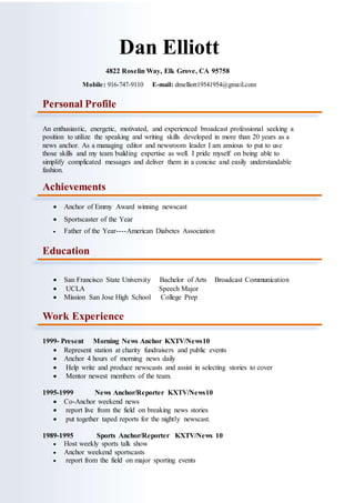 Dan Elliott
4822 Roselin Way, Elk Grove, CA 95758
Mobile: 916-747-9110 E-mail: dmelliott19541954@gmail.com
Personal Profile
An enthusiastic, energetic, motivated, and experienced broadcast professional seeking a
position to utilize the speaking and writing skills developed in more than 20 years as a
news anchor. As a managing editor and newsroom leader I am anxious to put to use
those skills and my team building expertise as well. I pride myself on being able to
simplify complicated messages and deliver them in a concise and easily understandable
fashion.
Achievements
 Anchor of Emmy Award winning newscast
 Sportscaster of the Year
 Father of the Year----American Diabetes Association
Education
 San Francisco State University Bachelor of Arts Broadcast Communication
 UCLA Speech Major
 Mission San Jose High School College Prep
Work Experience
1999- Present Morning News Anchor KXTV/News10
 Represent station at charity fundraisers and public events
 Anchor 4 hours of morning news daily
 Help write and produce newscasts and assist in selecting stories to cover
 Mentor newest members of the team.
1995-1999 News Anchor/Reporter KXTV/News10
 Co-Anchor weekend news
 report live from the field on breaking news stories
 put together taped reports for the nightly newscast.
1989-1995 Sports Anchor/Reporter KXTV/News 10
 Host weekly sports talk show
 Anchor weekend sportscasts
 report from the field on major sporting events
 