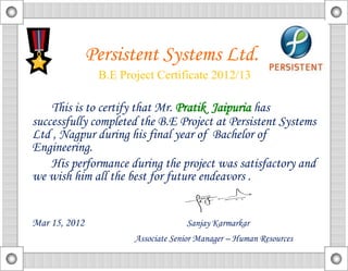 This is to certify that Mr. Pratik Jaipuria has
successfully completed the B.E Project at Persistent Systems
Ltd , Nagpur during his final year of Bachelor of
Engineering.
His performance during the project was satisfactory and
we wish him all the best for future endeavors .
Mar 15, 2012 Sanjay Karmarkar
Associate Senior Manager – Human Resources
Persistent Systems Ltd.
B.E Project Certificate 2012/13
 