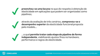 preencheu-se uma lacuna no que diz respeito à obtenção de
elasticidade em aplicações que podem ser organizadas como
pipelines;
através da avaliação de três cenários, comprovou-se o
desempenho superior da elasticidade funcional proposta
pelo modelo...
...o qual permite tratar cada etapa do pipeline de forma
independente, viabilizando ajustes finos no hardware,
performance e regras de elasticidade.
CONCLUSÃO ELASTIPIPE: PROMOVENDO A ELASTICIDADE DE APLICAÇÕES ORGANIZADAS EM PIPELINES
✔
✔
✔
 