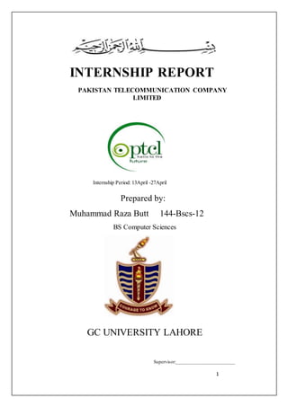 1
INTERNSHIP REPORT
PAKISTAN TELECOMMUNICATION COMPANY
LIMITED
Internship Period: 13April -27April
Prepared by:
Muhammad Raza Butt 144-Bscs-12
BS Computer Sciences
GC UNIVERSITY LAHORE
Supervisor:________________________
 