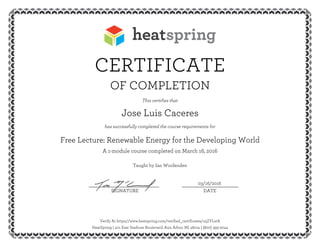 CERTIFICATE
OF COMPLETION
This certifies that
Jose Luis Caceres
has successfully completed the course requirements for
Free Lecture: Renewable Energy for the Developing World
A 1-module course completed on March 16, 2016
Taught by Ian Woofenden
03/16/2016__________________________ _____________________
SIGNATURE DATE
Verify At https://www.heatspring.com/verified_certificates/u5ZYLstA
HeatSpring | 401 East Stadium Boulevard, Ann Arbor, MI 48104 | (800) 393-2044
 