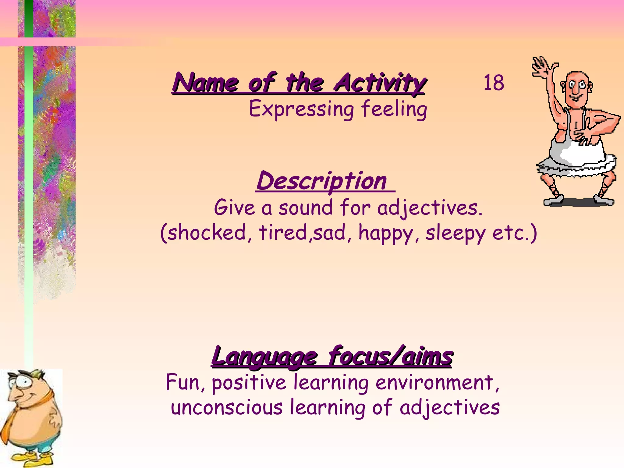 Name of the Activity 18 Expressing feeling Description  Give a sound for adjectives. (shocked, tired,sad, happy, sleepy etc.) Language focus/aims Fun, positive learning environment,  unconscious learning of adjectives 