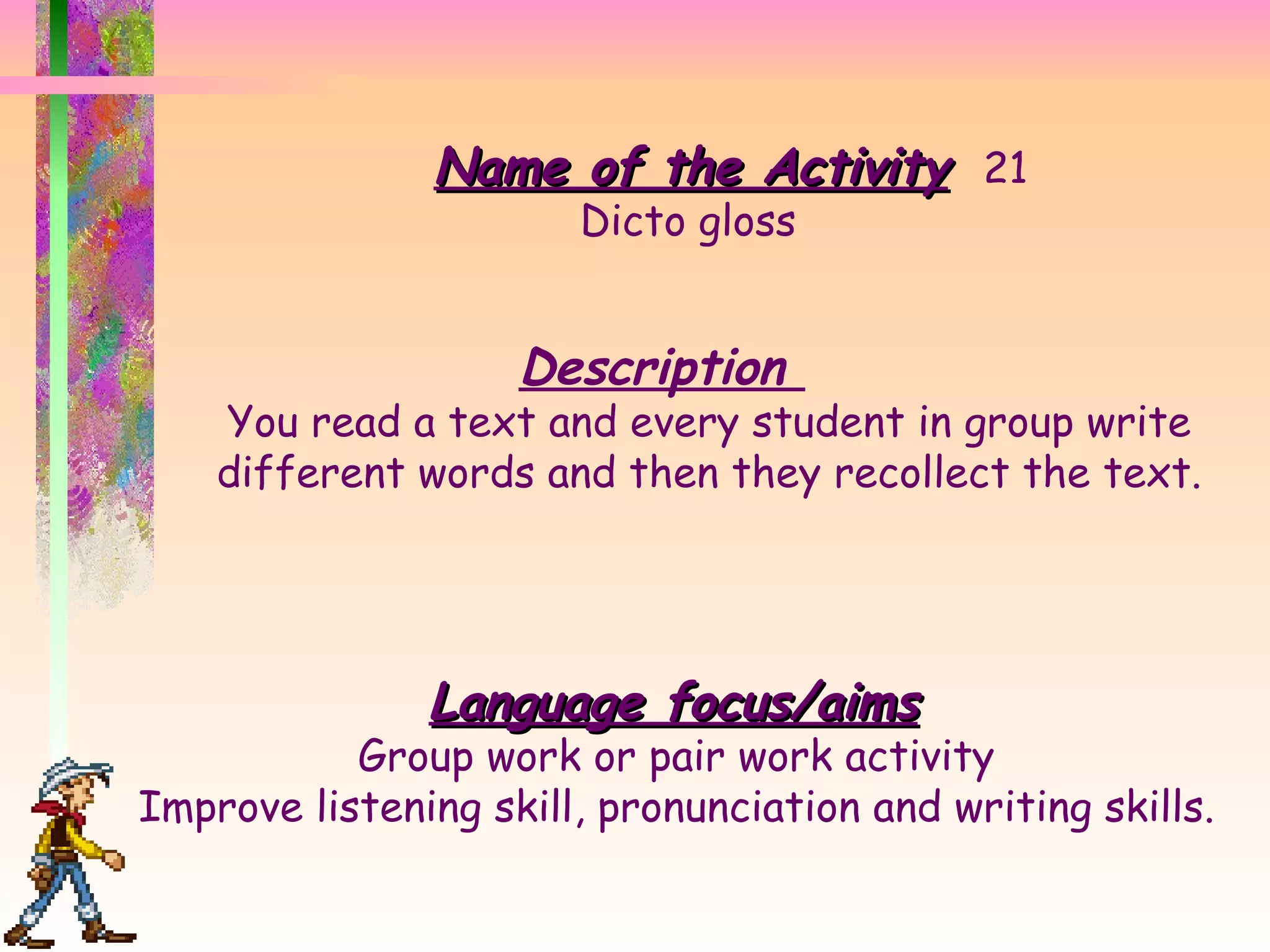Name of the Activity 21 Dicto gloss Description  You read a text and every student in group write different words and then they recollect the text. Language focus/aims Group work or pair work activity  Improve listening skill, pronunciation and writing skills.  