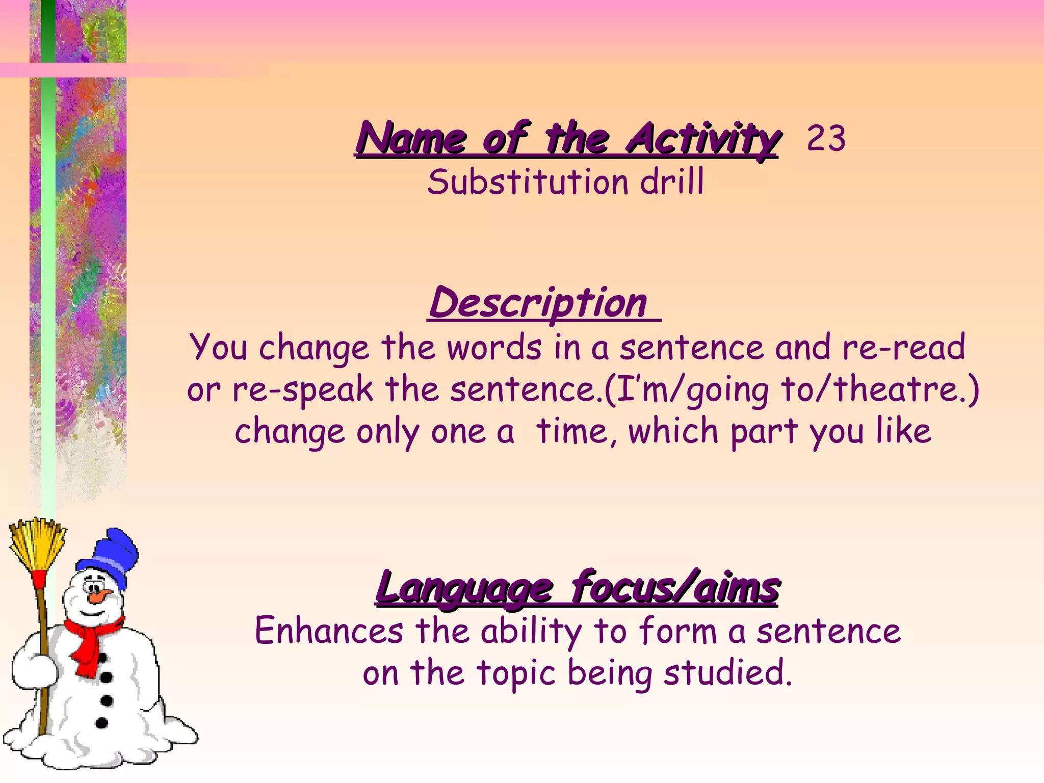 Name of the Activity 23 Substitution drill Description  You change the words in a sentence and re-read  or re-speak the sentence.(I’m/going to/theatre.) change only one a  time, which part you like Language focus/aims Enhances the ability to form a sentence  on the topic being studied.  