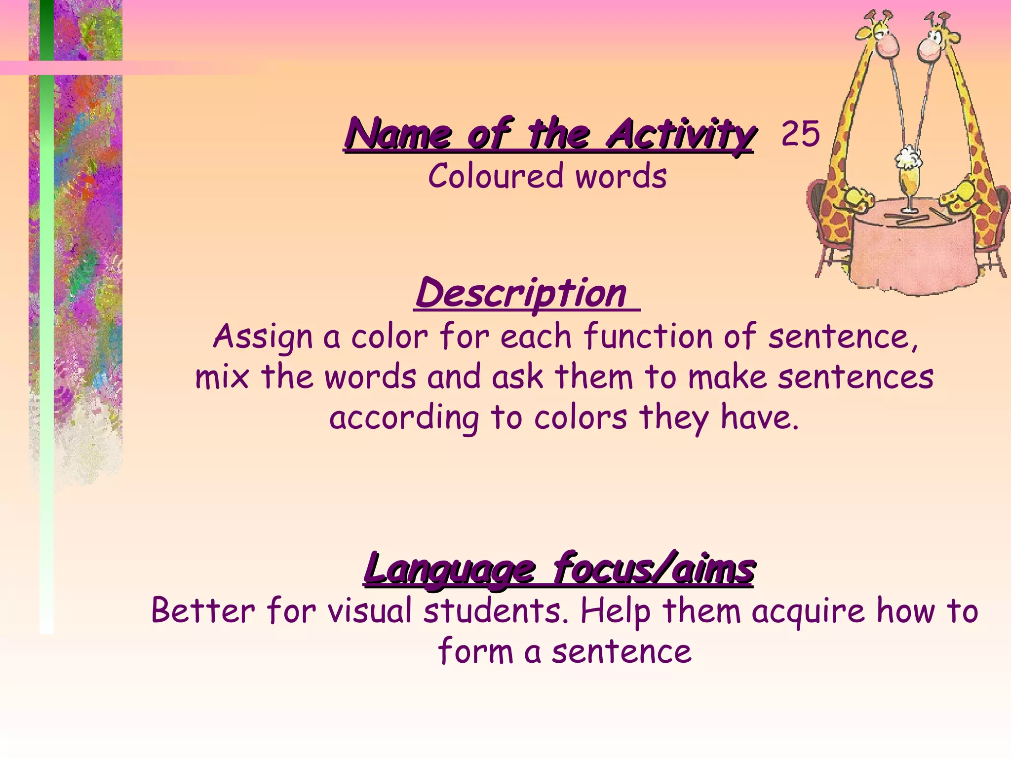 Name of the Activity 25 Coloured words Description  Assign a color for each function of sentence, mix the words and ask them to make sentences according to colors they have. Language focus/aims Better for visual students. Help them acquire how to form a sentence 
