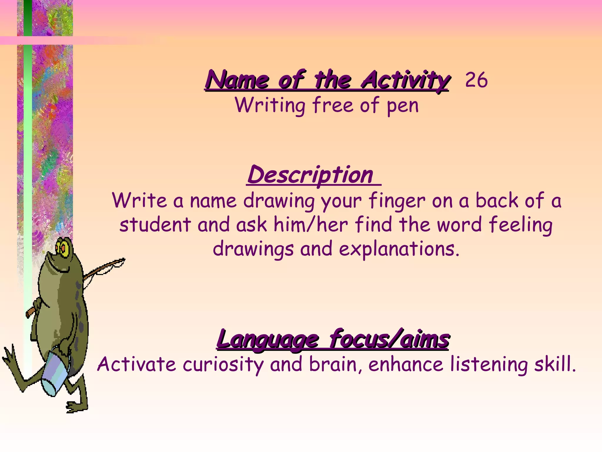 Name of the Activity 26 Writing free of pen Description  Write a name drawing your finger on a back of a student and ask him/her find the word feeling drawings and explanations. Language focus/aims Activate curiosity and brain, enhance listening skill. 