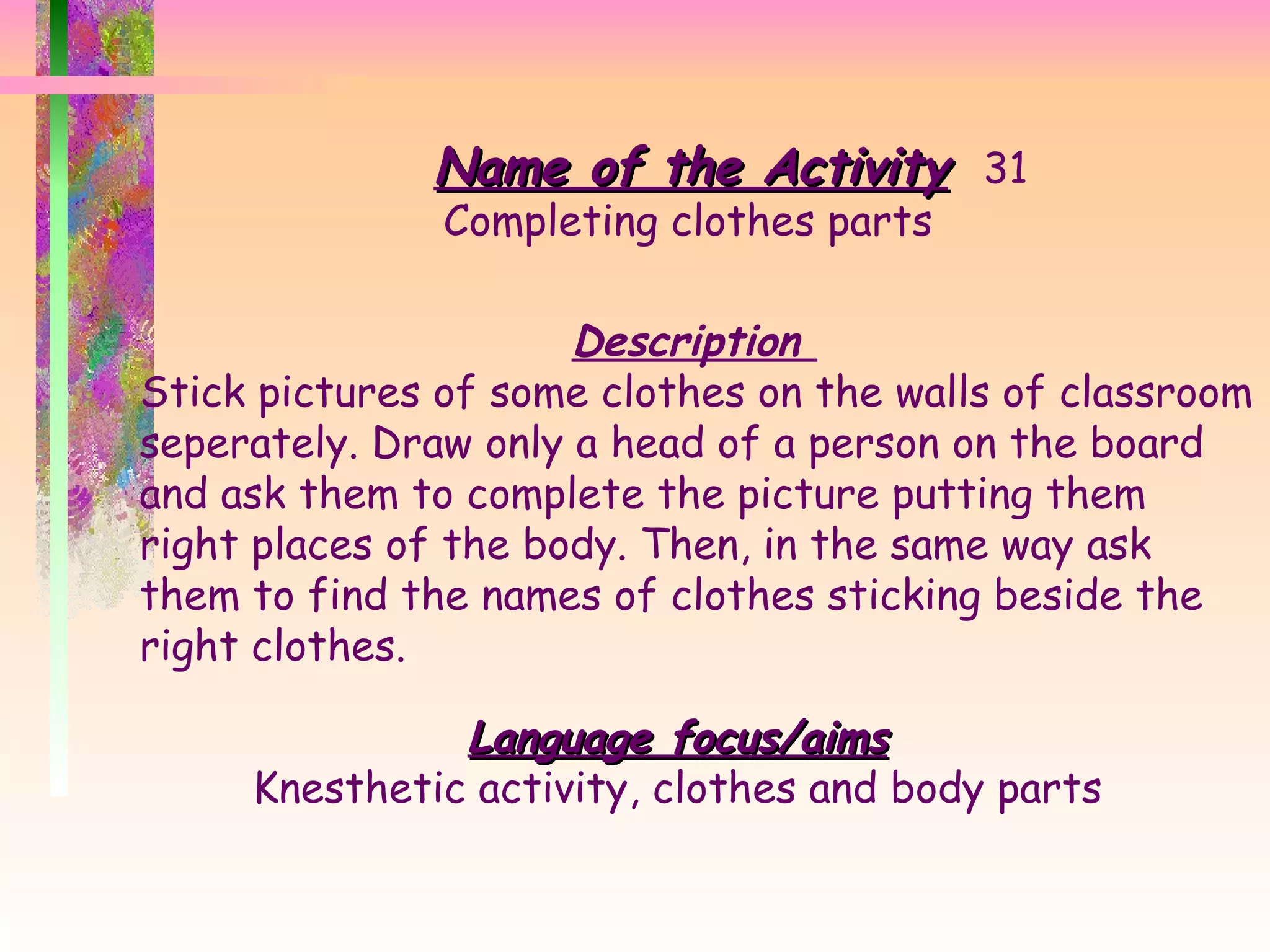 Name of the Activity 31 Completing clothes parts Description  Stick pictures of some clothes on the walls of classroom seperately. Draw only a head of a person on the board and ask them to complete the picture putting them right places of the body. Then, in the same way ask them to find the names of clothes sticking beside the right clothes.  Language focus/aims Knesthetic activity, clothes and body parts 