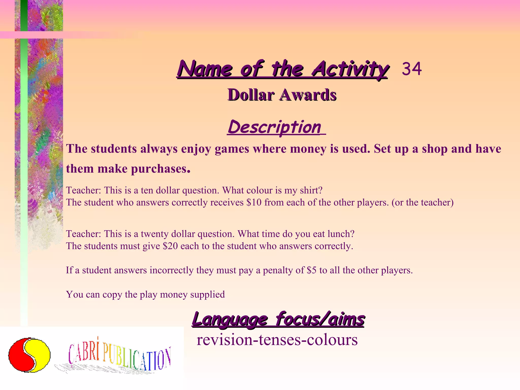 Name of the Activity 34 Dollar Awards Description   The students always enjoy games where money is used. Set up a shop and have them make purchases . Teacher: This is a ten dollar question. What colour is my shirt? The student who answers correctly receives $10 from each of the other players. (or the teacher) Teacher: This is a twenty dollar question. What time do you eat lunch? The students must give $20 each to the student who answers correctly. If a student answers incorrectly they must pay a penalty of $5 to all the other players. You can copy the play money supplied Language focus/aims revision-tenses-colours 