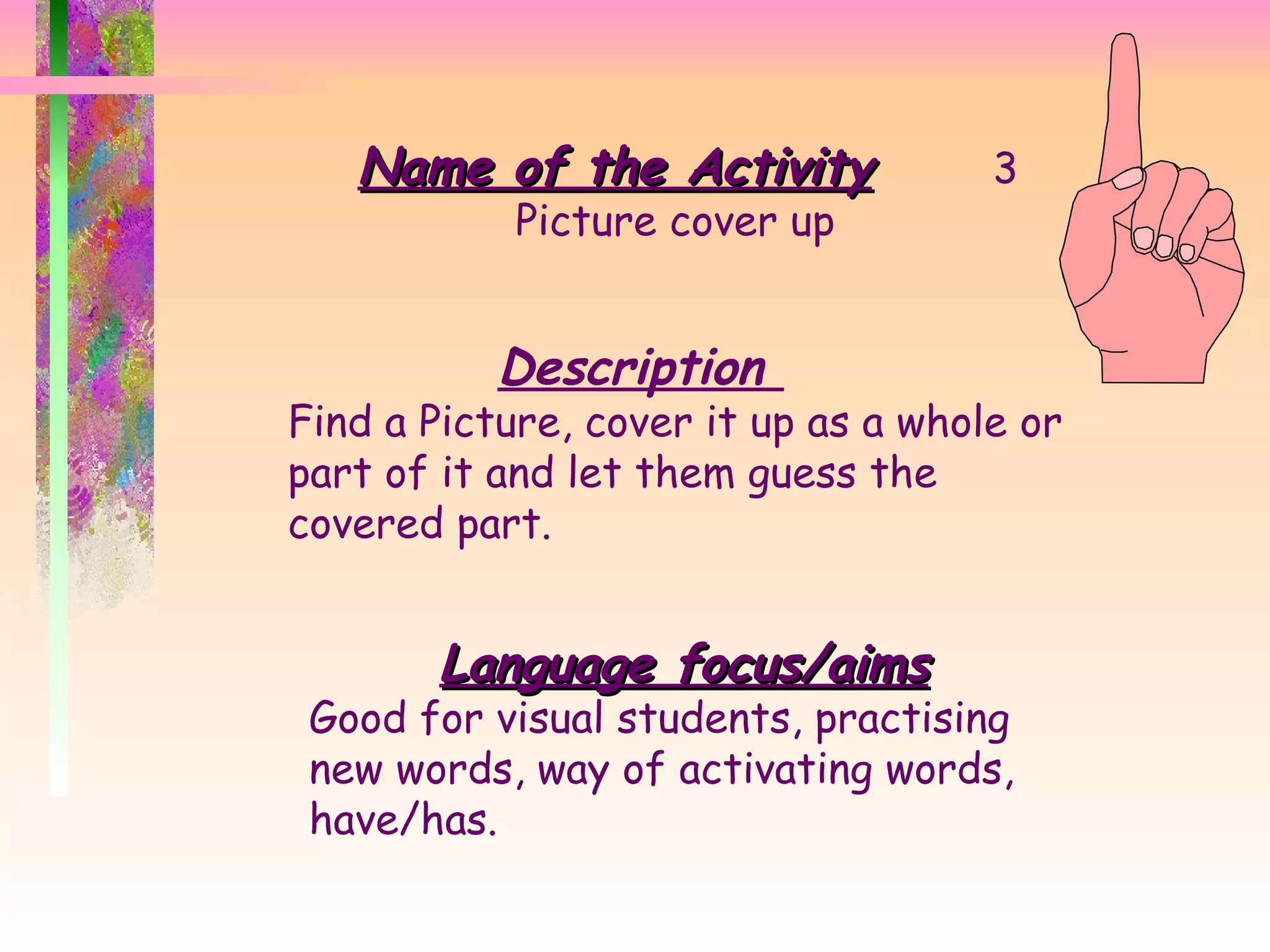 Name of the Activity 3 Picture cover up  Description  Find a Picture, cover it up as a whole or part of it and let them guess the covered part.  Language focus/aims Good for visual students, practising new words, way of activating words, have/has.  