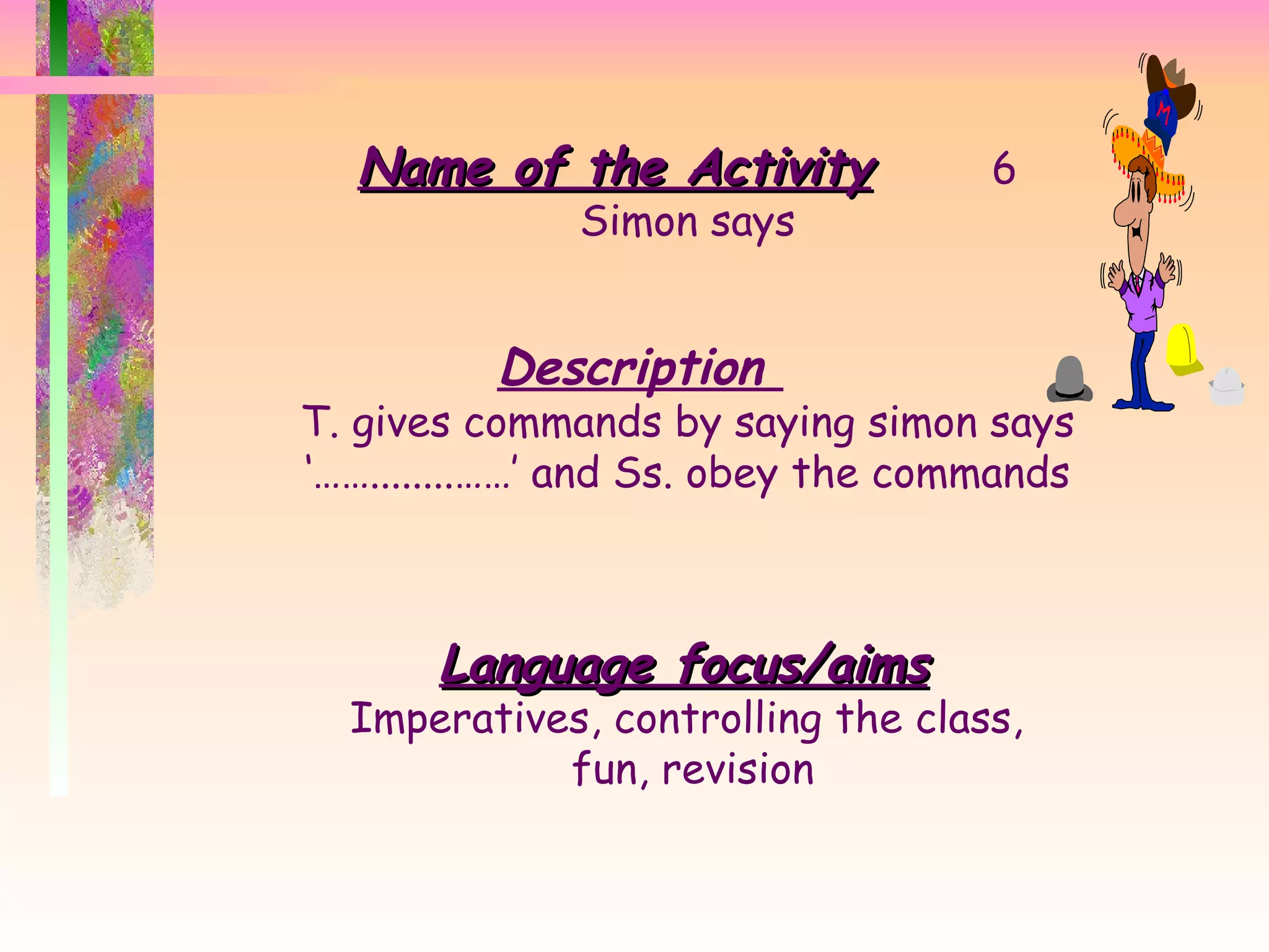 Name of the Activity 6 Simon says Description  T. gives commands by saying simon says ‘……........……’ and Ss. obey the commands Language focus/aims Imperatives, controlling the class,  fun, revision 