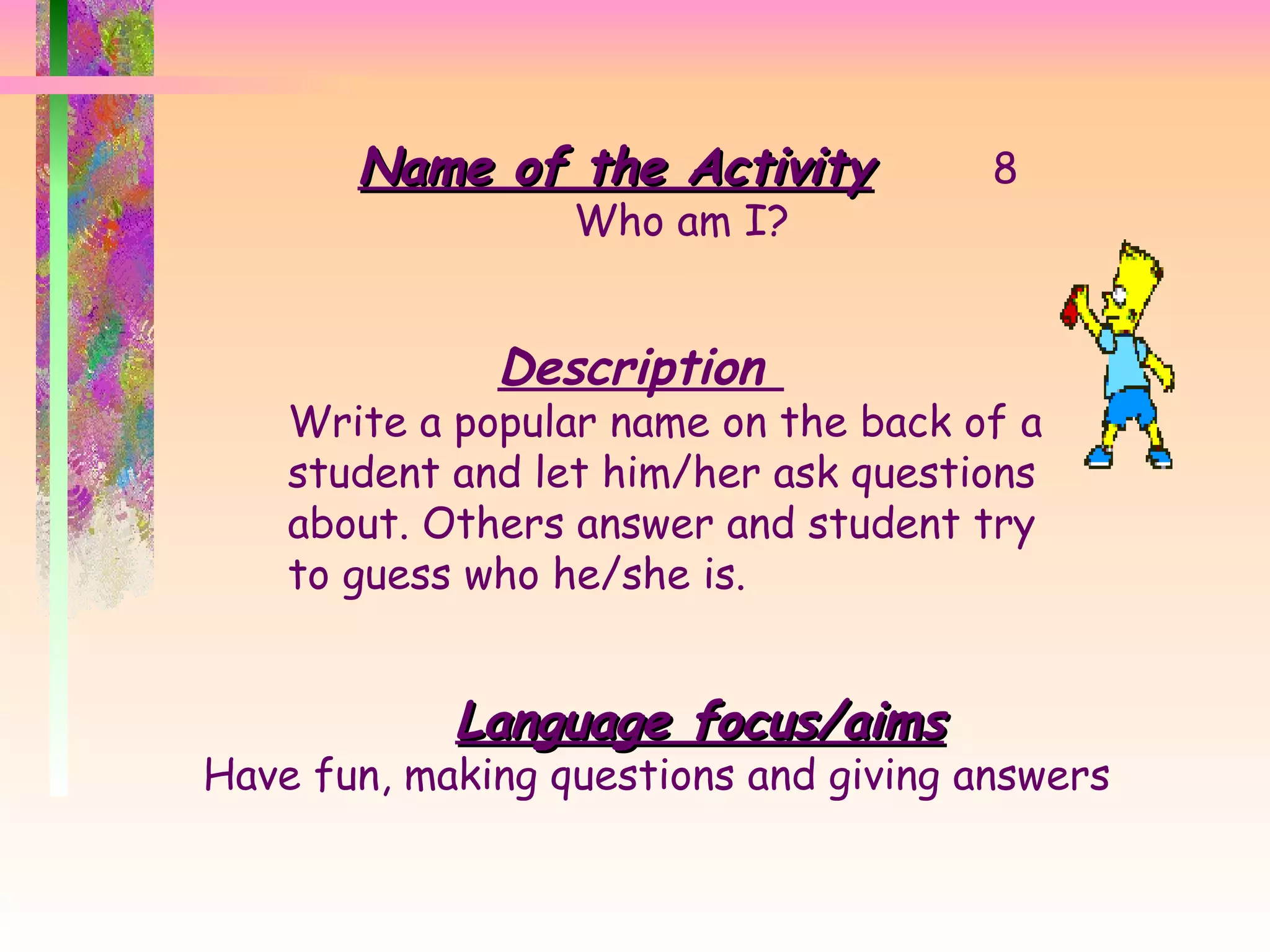 Name of the Activity 8 Who am I?  Description  Write a popular name on the back of a student and let him/her ask questions about. Others answer and student try to guess who he/she is. Language focus/aims Have fun, making questions and giving answers  