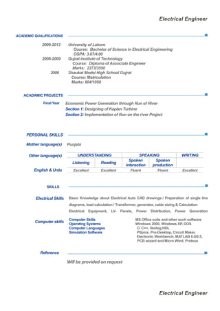Electrical Engineer
Electrical Engineer
ACADEMIC QUALIFICATIONS
2009-2013 University of Lahore
Course: Bachelor of Science in Electrical Engineering
CGPA: 3.07/4.00
2006-2009 Gujrat institute of Technology
Course: Diploma of Associate Engineer
Marks: 2273/3550
2006 Shaukat Model High School Gujrat
Course: Matriculation
Marks: 604/1050
ACADAMIC PROJECTS
PERSONAL SKILLS
Reference
Will be provided on request
Final Year Economic Power Generation through Run of River
Section 1: Designing of Kaplan Turbine
Section 2: Implementation of Run on the river Project
Mother language(s) Punjabi
Other language(s) UNDERSTANDING SPEAKING WRITING
Listening Reading
Spoken
interaction
Spoken
production
English & Urdu Excellent Excellent Fluent Fluent Excellent
SKILLS
Electrical Skills
Computer skills
Basic Knowledge about Electrical Auto CAD drawings / Preparation of single line
diagrams, load calculation / Transformer, generator, cable sizing & Calculation
Electrical Equipment, LV- Panels, Power Distribution, Power Generation
Computer Skills MS Office suite and other such software
Operating Systems Windows 2000, Windows XP, DOS
Computer Languages C/ C++, Verilog HDL
Simulation Software PSpice, Pro-Desktop, Circuit Maker,
Electronic Workbench, MATLAB 6.0/6.5,
PCB wizard and Micro Wind, Proteus
 