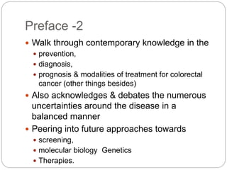 Preface -2
 Walk through contemporary knowledge in the
 prevention,
 diagnosis,
 prognosis & modalities of treatment for colorectal
cancer (other things besides)
 Also acknowledges & debates the numerous
uncertainties around the disease in a
balanced manner
 Peering into future approaches towards
 screening,
 molecular biology Genetics
 Therapies.
 