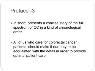 Preface -3
 In short, presents a concise story of the full
spectrum of CC in a kind of chronological
order.
 All of us who care for colorectal cancer
patients, should make it our duty to be
acquainted with the detail in order to provide
optimal patient care
 