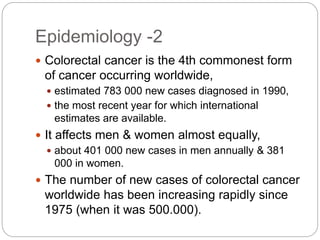 Epidemiology -2
 Colorectal cancer is the 4th commonest form
of cancer occurring worldwide,
 estimated 783 000 new cases diagnosed in 1990,
 the most recent year for which international
estimates are available.
 It affects men & women almost equally,
 about 401 000 new cases in men annually & 381
000 in women.
 The number of new cases of colorectal cancer
worldwide has been increasing rapidly since
1975 (when it was 500.000).
 