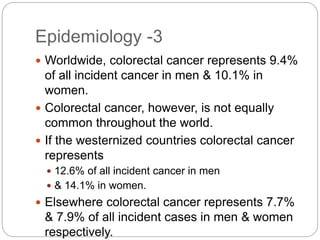 Epidemiology -3
 Worldwide, colorectal cancer represents 9.4%
of all incident cancer in men & 10.1% in
women.
 Colorectal cancer, however, is not equally
common throughout the world.
 If the westernized countries colorectal cancer
represents
 12.6% of all incident cancer in men
 & 14.1% in women.
 Elsewhere colorectal cancer represents 7.7%
& 7.9% of all incident cases in men & women
respectively.
 