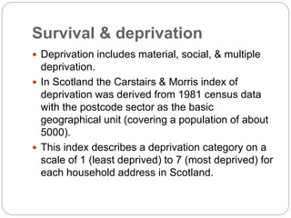 Survival & deprivation
 Deprivation includes material, social, & multiple
deprivation.
 In Scotland the Carstairs & Morris index of
deprivation was derived from 1981 census data
with the postcode sector as the basic
geographical unit (covering a population of about
5000).
 This index describes a deprivation category on a
scale of 1 (least deprived) to 7 (most deprived) for
each household address in Scotland.
 