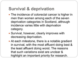 Survival & deprivation
 The incidence of colorectal cancer is higher in
men than women among each of the seven
deprivation categories in Scotland, although
incidence varies little with deprivation
category.
 Survival, however, clearly improves with
decreasing deprivation.
 At each milestone, there is a notable gradient
in survival, with the most affluent doing best &
the least affluent doing worst. The reasons
that such variations exist are unclear &
highlight an important priority for research.
 