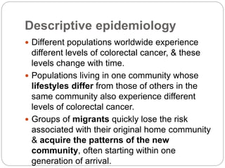 Descriptive epidemiology
 Different populations worldwide experience
different levels of colorectal cancer, & these
levels change with time.
 Populations living in one community whose
lifestyles differ from those of others in the
same community also experience different
levels of colorectal cancer.
 Groups of migrants quickly lose the risk
associated with their original home community
& acquire the patterns of the new
community, often starting within one
generation of arrival.
 