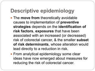 Descriptive epidemiology
 The move from theoretically avoidable
causes to implementation of preventive
strategies depends on the identification of
risk factors, exposures that have been
associated with an increased (or decreased)
risk of colorectal cancer, & the smaller subset
of risk determinants, whose alteration would
lead directly to a reduction in risk.
 From analytical epidemiology some clear
ideas have now emerged about measures for
reducing the risk of colorectal cancer.
 