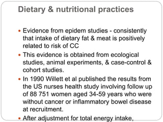 Dietary & nutritional practices
 Evidence from epidem studies - consistently
that intake of dietary fat & meat is positively
related to risk of CC
 This evidence is obtained from ecological
studies, animal experiments, & case-control &
cohort studies.
 In 1990 Willett et al published the results from
the US nurses health study involving follow up
of 88 751 women aged 34-59 years who were
without cancer or inflammatory bowel disease
at recruitment.
 After adjustment for total energy intake,
 