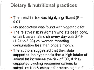 Dietary & nutritional practices
 The trend in risk was highly significant (P =
0.01)
 No association was found with vegetable fat.
 The relative risk in women who ate beef, pork,
or lamb as a main dish every day was 2.49
(1.24 to 5.03) vs. women reporting
consumption less than once a month.
 The authors suggested that their data
supported the hypothesis that a high intake of
animal fat increases the risk of CC, & they
supported existing recommendations to
substitute fish & chicken for meats high in fat.
 