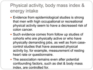 Physical activity, body mass index &
energy intake
 Evidence from epidemiological studies is strong
that men with high occupational or recreational
physical activity seem to have a decreased risk of
colon cancer.
 Such evidence comes from follow up studies of
cohorts who are physically active or who have
physically demanding jobs, as well as from case-
control studies that have assessed physical
activity by, for example, measurement of resting
heart rate or questionnaire.
 The association remains even after potential
confounding factors, such as diet & body mass
index, are controlled for.
 