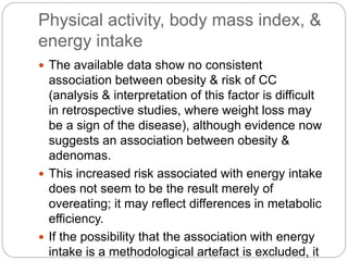 Physical activity, body mass index, &
energy intake
 The available data show no consistent
association between obesity & risk of CC
(analysis & interpretation of this factor is difficult
in retrospective studies, where weight loss may
be a sign of the disease), although evidence now
suggests an association between obesity &
adenomas.
 This increased risk associated with energy intake
does not seem to be the result merely of
overeating; it may reflect differences in metabolic
efficiency.
 If the possibility that the association with energy
intake is a methodological artefact is excluded, it
 