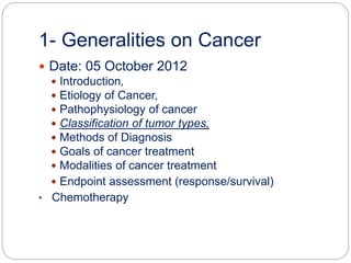1- Generalities on Cancer
 Date: 05 October 2012
 Introduction,
 Etiology of Cancer,
 Pathophysiology of cancer
 Classification of tumor types,
 Methods of Diagnosis
 Goals of cancer treatment
 Modalities of cancer treatment
 Endpoint assessment (response/survival)
• Chemotherapy
 