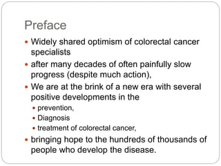 Preface
 Widely shared optimism of colorectal cancer
specialists
 after many decades of often painfully slow
progress (despite much action),
 We are at the brink of a new era with several
positive developments in the
 prevention,
 Diagnosis
 treatment of colorectal cancer,
 bringing hope to the hundreds of thousands of
people who develop the disease.
 