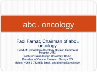 Fadi Farhat, Chairman of abc in
oncology
Head of Hematology-Oncology Division Hammoud
Hospital UMC
Lecturer Saint-Joseph University, Beirut
President of Cancer Research Group - CG
Mobile: +961 3 753155; Email: drfadi.clinic@gmail.com
abc in oncology
 