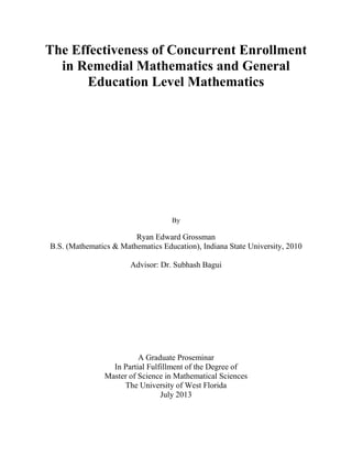 The Effectiveness of Concurrent Enrollment
in Remedial Mathematics and General
Education Level Mathematics
By
Ryan Edward Grossman
B.S. (Mathematics & Mathematics Education), Indiana State University, 2010
Advisor: Dr. Subhash Bagui
A Graduate Proseminar
In Partial Fulfillment of the Degree of
Master of Science in Mathematical Sciences
The University of West Florida
July 2013
 