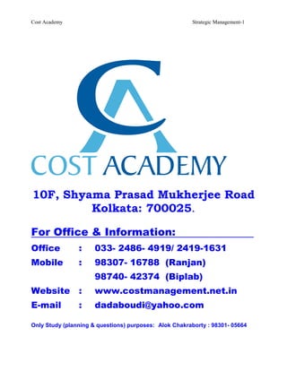 Cost Academy                                            Strategic Management-1




10F, Shyama Prasad Mukherjee Road
         Kolkata: 700025.

For Office & Information:
Office          :     033- 2486- 4919/ 2419-1631
Mobile          :     98307- 16788 (Ranjan)
                      98740- 42374 (Biplab)
Website         :     www.costmanagement.net.in
E-mail          :     dadaboudi@yahoo.com

Only Study (planning & questions) purposes: Alok Chakraborty : 98301- 05664
 