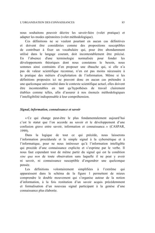 nous souhaitons pouvoir décrire les savoir-faire (volet pratique) et
adapter les modes opératoires (volet méthodologique).
Ces définitions ne se veulent pourtant en aucun cas définitives
et doivent être considérées comme des propositions susceptibles
de contribuer à fixer un vocabulaire qui, pour être abondamment
utilisé dans le langage courant, doit incontestablement être précisé.
En l’absence d'une terminologie normalisée pour fonder les
développements théoriques dont nous constatons le besoin, nous
sommes ainsi contraints d’en proposer une ébauche qui, si elle n’a
pas de valeur scientifique reconnue, n’en est pas moins nécessaire à
la pratique des métiers d’exploitation de l’information. Même si les
définitions proposées ici ne peuvent donc en aucun cas prétendre à
une quelconque universalité dans le contexte scientifique actuel, elles doivent
être incontestables en tant qu’hypothèses de travail clairement
établies comme telles, afin d’assurer à nos énoncés méthodologiques
l’intelligibilité indispensable à leur compréhension.
Signal, information, connaissance et savoir
« Ce qui change peut-être le plus fondamentalement aujourd’hui
c’est le statut que l’on accorde au savoir et le développement d’une
confusion grave entre savoir, information et connaissance. » (CASPAR,
1999).
Dans la logique de tout ce qui précède, nous laisserons
l’information procédurale et le simple signal à la cybernétique et à
l’informatique, pour ne nous intéresser qu’à l’information intelligible
qui procède d’une connaissance explicite et s’exprime par le verbe. Il
nous faut cependant tout de même partir du signal qui est la condition
sine qua non de toute observation sans laquelle il ne peut y avoir
ni savoir, ni connaissance susceptible d’engendrer une quelconque
pensée.
Les définitions volontairement simplifiées à l’extrême qui
apparaissent dans le schéma de la figure 1 permettent de mieux
comprendre le double mouvement qui s’organise autour de la notion
d’information, à la fois restitution d’un savoir acquis précédemment
et formalisation d’un nouveau signal participant à la genèse d’une
connaissance plus élaborée.
L’ORGANISATION DES CONNAISSANCES 85
 