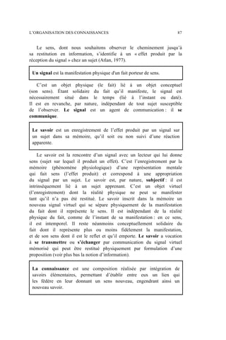 Le sens, dont nous souhaitons observer le cheminement jusqu’à
sa restitution en information, s’identifie à un « effet produit par la
réception du signal » chez un sujet (Atlan, 1977).
Un signal est la manifestation physique d'un fait porteur de sens.
C’est un objet physique (le fait) lié à un objet conceptuel
(son sens). Étant solidaire du fait qu’il manifeste, le signal est
nécessairement situé dans le temps (lié à l’instant ou daté).
Il est en revanche, par nature, indépendant de tout sujet susceptible
de l’observer. Le signal est un agent de communication : il se
communique.
Le savoir est un enregistrement de l’effet produit par un signal sur
un sujet dans sa mémoire, qu’il soit ou non suivi d’une réaction
apparente.
Le savoir est la rencontre d’un signal avec un lecteur qui lui donne
sens (sujet sur lequel il produit un effet). C’est l’enregistrement par la
mémoire (phénomène physiologique) d’une représentation mentale
qui fait sens (l’effet produit) et correspond à une appropriation
du signal par un sujet. Le savoir est, par nature, subjectif : il est
intrinsèquement lié à un sujet apprenant. C’est un objet virtuel
(l’enregistrement) dont la réalité physique ne peut se manifester
tant qu’il n’a pas été restitué. Le savoir inscrit dans la mémoire un
nouveau signal virtuel qui se sépare physiquement de la manifestation
du fait dont il représente le sens. Il est indépendant de la réalité
physique du fait, comme de l’instant de sa manifestation : en ce sens,
il est intemporel. Il reste néanmoins conceptuellement solidaire du
fait dont il représente plus ou moins fidèlement la manifestation,
et de son sens dont il est le reflet et qu’il emporte. Le savoir a vocation
à se transmettre ou s’échanger par communication du signal virtuel
mémorisé qui peut être restitué physiquement par formulation d’une
proposition (voir plus bas la notion d’information).
La connaissance est une composition réalisée par intégration de
savoirs élémentaires, permettant d’établir entre eux un lien qui
les fédère en leur donnant un sens nouveau, engendrant ainsi un
nouveau savoir.
L’ORGANISATION DES CONNAISSANCES 87
 