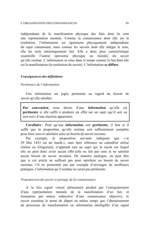 indépendante de la manifestation physique des faits dont ils sont
une représentation mentale. Comme la connaissance dont elle est la
restitution, l’information est également physiquement indépendante
du sujet connaissant, mais comme les savoirs dont elle intègre le sens,
elle lui reste intrinsèquement liée. Elle a donc pour caractéristique
essentielle l’auteur (personne physique ou morale) du savoir
qu’elle restitue. L’information se situe dans le temps comme le fait dont elle
est la manifestation (la restitution du savoir). L’information se diffuse.
Conséquences des définitions
Pertinence de l’information
Une information est jugée pertinente au regard du besoin de
savoir qu’elle satisfait.
Par convention, nous dirons d’une information qu’elle est
pertinente si elle suffit à produire un effet sur un sujet (qu’il soit ou
non suivi d’une réaction apparente).
Corollaire : Pour qu’une information soit pertinente, il faut et il
suffit que la proposition qu’elle restitue soit suffisamment complète
pour faire sens et satisfaire ainsi un besoin de savoir reconnu.
Par exemple, la proposition suivante indiquant que « le
29 Mai 1453 est un mardi », sans faire référence au calendrier utilisé
(Julien ou Grégorien), n’apprend rien au sujet qui la reçoit sur lequel
elle ne peut donc avoir aucun effet (elle ne fait pas sens et ne satisfait
aucun besoin de savoir reconnu). De manière analogue, on peut dire
que si cet article ne suffisait pas pour satisfaire un besoin de savoir
reconnu, s’il ne permettait pas par exemple d’envisager de meilleures
pratiques, l’information qu’il restitue ne serait pas pertinente.
Transmission du savoir et partage de la connaissance
À la fois signal virtuel élémentaire produit par l’enregistrement
d’une représentation mentale de la manifestation d’un fait, et
émanation par nature subjective d’une connaissance objective, le
savoir constitue le point de départ en même temps que l’aboutissement
du processus de transformation en information intelligible d’un signal
L’ORGANISATION DES CONNAISSANCES 89
 