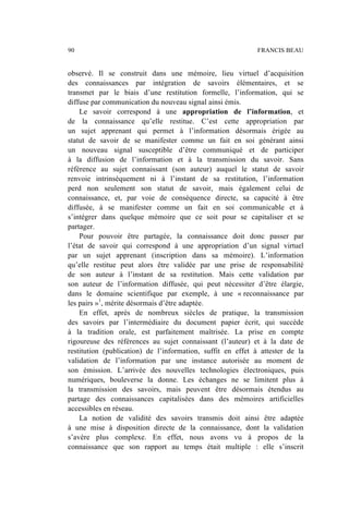 observé. Il se construit dans une mémoire, lieu virtuel d’acquisition
des connaissances par intégration de savoirs élémentaires, et se
transmet par le biais d’une restitution formelle, l’information, qui se
diffuse par communication du nouveau signal ainsi émis.
Le savoir correspond à une appropriation de l’information, et
de la connaissance qu’elle restitue. C’est cette appropriation par
un sujet apprenant qui permet à l’information désormais érigée au
statut de savoir de se manifester comme un fait en soi générant ainsi
un nouveau signal susceptible d’être communiqué et de participer
à la diffusion de l’information et à la transmission du savoir. Sans
référence au sujet connaissant (son auteur) auquel le statut de savoir
renvoie intrinsèquement ni à l’instant de sa restitution, l’information
perd non seulement son statut de savoir, mais également celui de
connaissance, et, par voie de conséquence directe, sa capacité à être
diffusée, à se manifester comme un fait en soi communicable et à
s’intégrer dans quelque mémoire que ce soit pour se capitaliser et se
partager.
Pour pouvoir être partagée, la connaissance doit donc passer par
l’état de savoir qui correspond à une appropriation d’un signal virtuel
par un sujet apprenant (inscription dans sa mémoire). L’information
qu’elle restitue peut alors être validée par une prise de responsabilité
de son auteur à l’instant de sa restitution. Mais cette validation par
son auteur de l’information diffusée, qui peut nécessiter d’être élargie,
dans le domaine scientifique par exemple, à une « reconnaissance par
les pairs »1
, mérite désormais d’être adaptée.
En effet, après de nombreux siècles de pratique, la transmission
des savoirs par l’intermédiaire du document papier écrit, qui succède
à la tradition orale, est parfaitement maîtrisée. La prise en compte
rigoureuse des références au sujet connaissant (l’auteur) et à la date de
restitution (publication) de l’information, suffit en effet à attester de la
validation de l’information par une instance autorisée au moment de
son émission. L’arrivée des nouvelles technologies électroniques, puis
numériques, bouleverse la donne. Les échanges ne se limitent plus à
la transmission des savoirs, mais peuvent être désormais étendus au
partage des connaissances capitalisées dans des mémoires artificielles
accessibles en réseau.
La notion de validité des savoirs transmis doit ainsi être adaptée
à une mise à disposition directe de la connaissance, dont la validation
s’avère plus complexe. En effet, nous avons vu à propos de la
connaissance que son rapport au temps était multiple : elle s’inscrit
90 FRANCIS BEAU
 