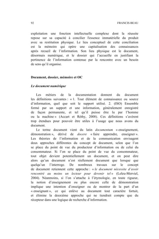exploitation une fonction intellectuelle complexe dont la réussite
repose sur sa capacité à concilier l'essence immatérielle du produit
avec sa restitution physique. Le lieu conceptuel de cette conciliation
est la mémoire qui opère une capitalisation des connaissances
après recueil de l’information. Son lieu physique est le document,
désormais numérique, et le dossier qui l’accueille en justifiant la
pertinence de l’information contenue par la rencontre avec un besoin
de sens qu’il organise.
Document, dossier, mémoire et OC
Le document numérique
Les métiers de la documentation donnent du document
les définitions suivantes : « 1. Tout élément de connaissance ou source
d’information, quel que soit le support utilisé. 2. (ISO) Ensemble
formé par un support et une information, généralement enregistré
de façon permanente, et tel qu’il puisse être lu par l’homme
ou la machine » (Accart et Réthy, 2008). Ces définitions s’avèrent
trop étendues pour pouvoir être utiles à l’usage que nous avons du
document.
Le terme document vient du latin documentum « enseignement,
démonstration », dérivé de docere « faire apprendre, enseigner ».
Les théories de l’information et de la communication envisagent
deux approches différentes du concept de document, selon que l’on
se place du point de vue du producteur d’information ou de celui du
consommateur. Si l’on se place du point de vue du consommateur,
tout objet devient potentiellement un document, et on peut dire
alors qu’un document n’est réellement document que lorsque que
quelqu’un l’interroge. De nombreux travaux sur le concept
de document retiennent cette approche : « le document nécessite d’avoir
rencontré au moins un lecteur pour devenir tel » (Leleu-Merviel,
2004). Néanmoins, si l’on s’attache à l’étymologie, en toute rigueur,
la notion d’enseignement ou plus encore celle de démonstration
implique une intention d’enseigner ou de montrer de la part d’un
« enseignant », ce qui enlève au document tout caractère fortuit,
et élimine la deuxième approche qui ne tiendrait compte que du
récepteur dans une logique de recherche d’information.
92 FRANCIS BEAU
 