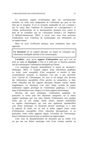 Le document, support d’information dans une communication
formelle, est selon nous indépendant de l’utilisation qui peut en être
faite par le récepteur. Il est en revanche inséparable de son « créateur »
qui l’a conçu dans l’intention de transmettre un « enseignement », et
certains professionnels de la documentation prennent avec raison le
parti de ne considérer que les « documents formels » (cf. Duplessis
et Ballarini-Santonocito, 2007), à savoir ceux issus d’un processus
d’élaboration avec l’intention de communiquer une information sur
un support donné.
Dans un souci d’efficacité pratique, nous retiendrons donc cette
approche.
Un document est un support physique sur lequel est consignée une
information intelligible destinée à être communiquée.
Corollaire : pour qu’un support d’information quel qu’il soit ait
droit au statut de document, il faut et il suffit que sa fonction première
soit de communiquer l’information intelligible qu’il porte.
« Le numérique bouscule profondément la notion de document »
(Pedauque, 2003). À l'origine support d'une information graphique
ou écrite, seule susceptible d’être enregistrée et stockée et donc
essentiellement textuelle, le document s’est peu à peu diversifié.
Avec l’arrivée de l’électronique, les sons et les images sont devenus
des informations susceptibles d’être gravées ou enregistrées, et donc
d’être véhiculées par des supports physiques (disques vinyles, bandes
magnétiques). Le document s’est ainsi élargi, au-delà du papier
traditionnel support privilégié de l’information graphique, à d’autres
types d’informations (sons, images), et à leurs supports électroniques.
Devenue elle aussi numérique, l’information graphique (en
particulier le texte) peut être désormais enregistrée sur le même
support numérique que tout autre élément d’information sous quelque
forme que ce soit (image, bande sonore, données multimédias
ou signaux électroniques) qui sont tous également reproductibles
sous forme numérique. Le document devient numérique et a ainsi
la capacité de réunir sur un seul et même support toutes sortes
d’informations susceptibles d’être véhiculées physiquement, et en
particulier, toutes celles apparues depuis l’invention de l’électronique,
dont le traitement ne pouvait plus se satisfaire du support papier.
Cette sorte de dématérialisation du document qui en réalité n’en
est pas une (un fichier numérique reste d’une certaine manière un
L’ORGANISATION DES CONNAISSANCES 93
 