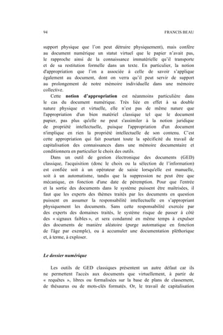 support physique que l’on peut détruire physiquement), mais confère
au document numérique un statut virtuel que le papier n’avait pas,
le rapproche ainsi de la connaissance immatérielle qu’il transporte
et de sa restitution formelle dans un texte. En particulier, la notion
d'appropriation que l’on a associée à celle de savoir s’applique
également au document, dont on verra qu’il peut servir de support
au prolongement de notre mémoire individuelle dans une mémoire
collective.
Cette notion d’appropriation est néanmoins particulière dans
le cas du document numérique. Très liée en effet à sa double
nature physique et virtuelle, elle n’est pas de même nature que
l'appropriation d'un bien matériel classique tel que le document
papier, pas plus qu'elle ne peut s'assimiler à la notion juridique
de propriété intellectuelle, puisque l'appropriation d'un document
n'implique en rien la propriété intellectuelle de son contenu. C’est
cette appropriation qui fait pourtant toute la spécificité du travail de
capitalisation des connaissances dans une mémoire documentaire et
conditionnera en particulier le choix des outils.
Dans un outil de gestion électronique des documents (GED)
classique, l'acquisition (donc le choix ou la sélection de l’information)
est confiée soit à un opérateur de saisie lorsqu'elle est manuelle,
soit à un automatisme, tandis que la suppression ne peut être que
mécanique, en fonction d'une date de péremption. Pour que l'entrée
et la sortie des documents dans le système puissent être maîtrisées, il
faut que les experts des thèmes traités par les documents en question
puissent en assumer la responsabilité intellectuelle en s’appropriant
physiquement les documents. Sans cette responsabilité exercée par
des experts des domaines traités, le système risque de passer à côté
des « signaux faibles », et sera condamné en même temps à expulser
des documents de manière aléatoire (purge automatique en fonction
de l'âge par exemple), ou à accumuler une documentation pléthorique
et, à terme, à exploser.
Le dossier numérique
Les outils de GED classiques présentent un autre défaut car ils
ne permettent l'accès aux documents que virtuellement, à partir de
« requêtes », libres ou formalisées sur la base de plans de classement,
de thésaurus ou de mots-clés formatés. Or, le travail de capitalisation
94 FRANCIS BEAU
 