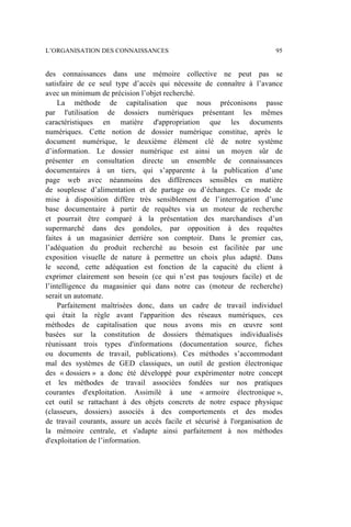 des connaissances dans une mémoire collective ne peut pas se
satisfaire de ce seul type d’accès qui nécessite de connaître à l’avance
avec un minimum de précision l’objet recherché.
La méthode de capitalisation que nous préconisons passe
par l'utilisation de dossiers numériques présentant les mêmes
caractéristiques en matière d'appropriation que les documents
numériques. Cette notion de dossier numérique constitue, après le
document numérique, le deuxième élément clé de notre système
d’information. Le dossier numérique est ainsi un moyen sûr de
présenter en consultation directe un ensemble de connaissances
documentaires à un tiers, qui s’apparente à la publication d’une
page web avec néanmoins des différences sensibles en matière
de souplesse d’alimentation et de partage ou d’échanges. Ce mode de
mise à disposition diffère très sensiblement de l’interrogation d’une
base documentaire à partir de requêtes via un moteur de recherche
et pourrait être comparé à la présentation des marchandises d’un
supermarché dans des gondoles, par opposition à des requêtes
faites à un magasinier derrière son comptoir. Dans le premier cas,
l’adéquation du produit recherché au besoin est facilitée par une
exposition visuelle de nature à permettre un choix plus adapté. Dans
le second, cette adéquation est fonction de la capacité du client à
exprimer clairement son besoin (ce qui n’est pas toujours facile) et de
l’intelligence du magasinier qui dans notre cas (moteur de recherche)
serait un automate.
Parfaitement maîtrisées donc, dans un cadre de travail individuel
qui était la règle avant l'apparition des réseaux numériques, ces
méthodes de capitalisation que nous avons mis en œuvre sont
basées sur la constitution de dossiers thématiques individualisés
réunissant trois types d'informations (documentation source, fiches
ou documents de travail, publications). Ces méthodes s’accommodant
mal des systèmes de GED classiques, un outil de gestion électronique
des « dossiers » a donc été développé pour expérimenter notre concept
et les méthodes de travail associées fondées sur nos pratiques
courantes d'exploitation. Assimilé à une « armoire électronique »,
cet outil se rattachant à des objets concrets de notre espace physique
(classeurs, dossiers) associés à des comportements et des modes
de travail courants, assure un accès facile et sécurisé à l'organisation de
la mémoire centrale, et s'adapte ainsi parfaitement à nos méthodes
d'exploitation de l’information.
L’ORGANISATION DES CONNAISSANCES 95
 